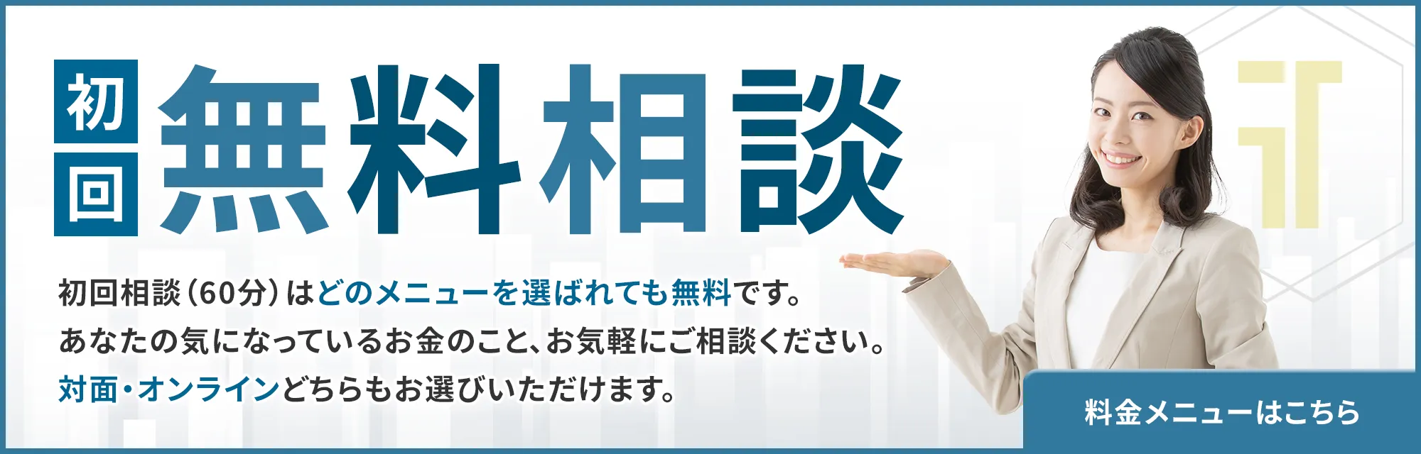 初回無料相談 料金メニューはこちら - 初回相談（60分）はどのメニューを選ばれても無料です。あなたの気になっているお金のこと、お気軽にご相談ください。対面・オンラインどちらもお選びいただけます。